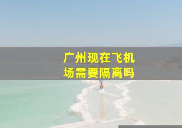 广州现在飞机场需要隔离吗