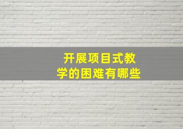 开展项目式教学的困难有哪些