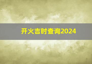 开火吉时查询2024