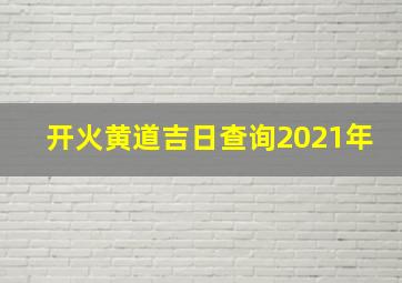 开火黄道吉日查询2021年