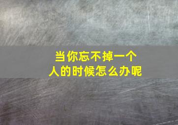 当你忘不掉一个人的时候怎么办呢