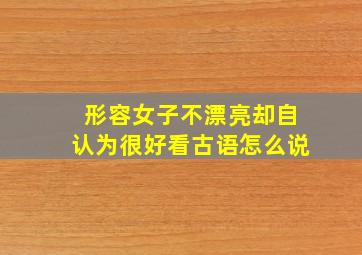 形容女子不漂亮却自认为很好看古语怎么说