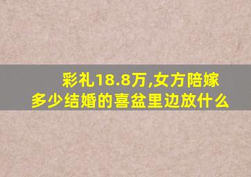 彩礼18.8万,女方陪嫁多少结婚的喜盆里边放什么