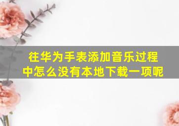 往华为手表添加音乐过程中怎么没有本地下载一项呢