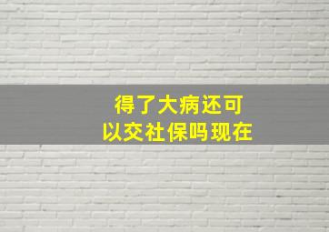 得了大病还可以交社保吗现在