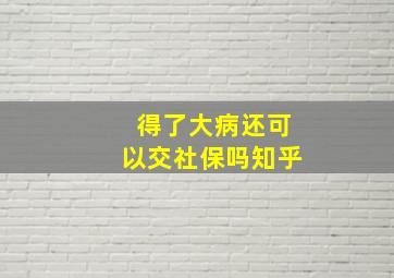 得了大病还可以交社保吗知乎