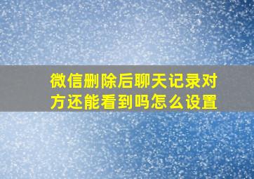 微信删除后聊天记录对方还能看到吗怎么设置