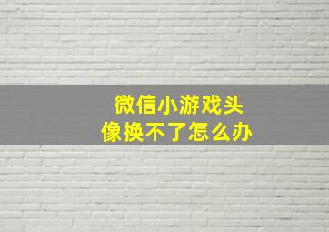 微信小游戏头像换不了怎么办