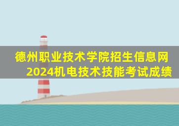 德州职业技术学院招生信息网2024机电技术技能考试成绩