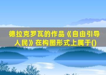 德拉克罗瓦的作品《自由引导人民》在构图形式上属于()