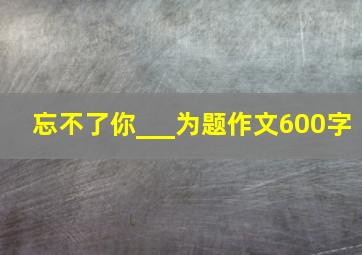 忘不了你___为题作文600字