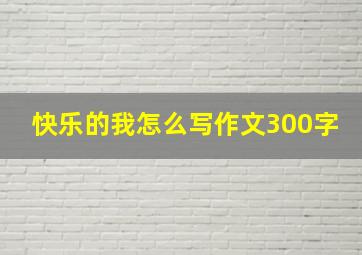 快乐的我怎么写作文300字