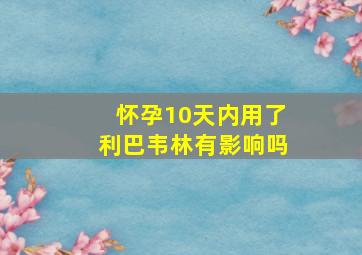 怀孕10天内用了利巴韦林有影响吗