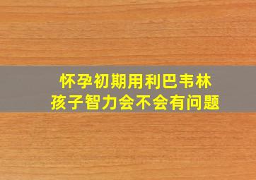 怀孕初期用利巴韦林孩子智力会不会有问题