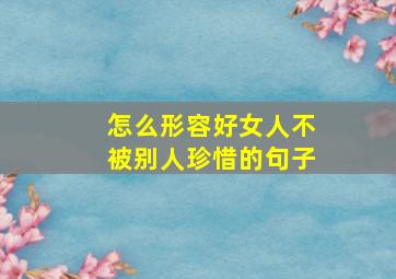 怎么形容好女人不被别人珍惜的句子