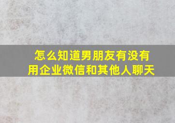 怎么知道男朋友有没有用企业微信和其他人聊天