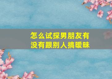 怎么试探男朋友有没有跟别人搞暧昧