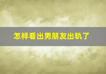 怎样看出男朋友出轨了