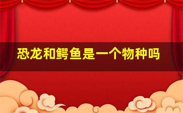 恐龙和鳄鱼是一个物种吗