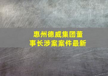 惠州德威集团董事长涉案案件最新