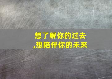 想了解你的过去,想陪伴你的未来