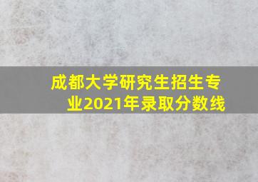 成都大学研究生招生专业2021年录取分数线