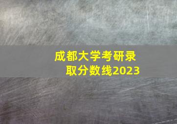 成都大学考研录取分数线2023