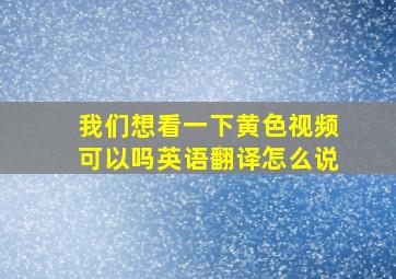 我们想看一下黄色视频可以吗英语翻译怎么说