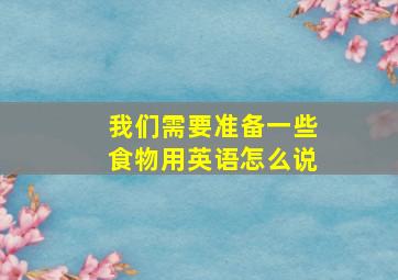 我们需要准备一些食物用英语怎么说