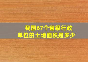 我国67个省级行政单位的土地面积是多少