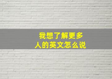 我想了解更多人的英文怎么说