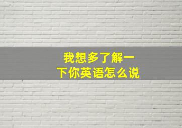 我想多了解一下你英语怎么说