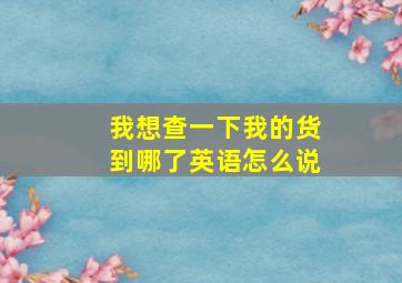 我想查一下我的货到哪了英语怎么说