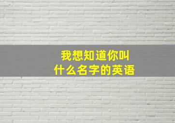 我想知道你叫什么名字的英语