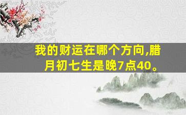 我的财运在哪个方向,腊月初七生是晚7点40。