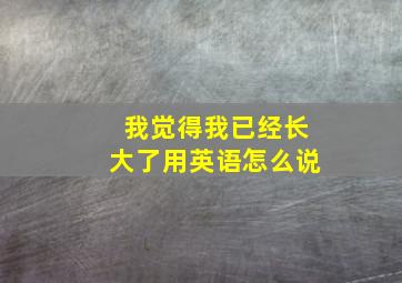 我觉得我已经长大了用英语怎么说