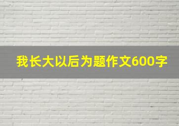 我长大以后为题作文600字