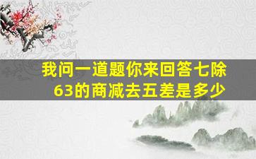 我问一道题你来回答七除63的商减去五差是多少