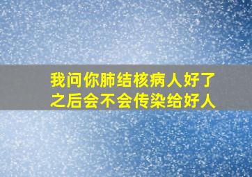 我问你肺结核病人好了之后会不会传染给好人