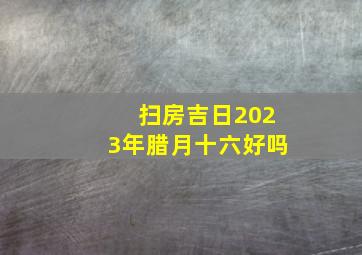 扫房吉日2023年腊月十六好吗