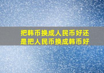 把韩币换成人民币好还是把人民币换成韩币好