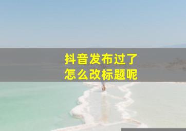 抖音发布过了怎么改标题呢