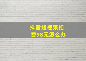 抖音短视频扣费98元怎么办