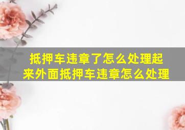 抵押车违章了怎么处理起来外面抵押车违章怎么处理