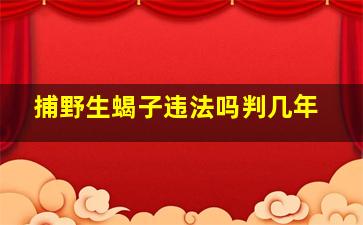 捕野生蝎子违法吗判几年