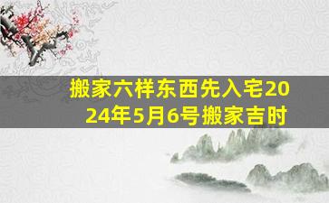 搬家六样东西先入宅2024年5月6号搬家吉时