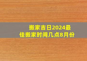 搬家吉日2024最佳搬家时间几点8月份