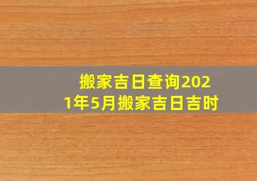 搬家吉日查询2021年5月搬家吉日吉时