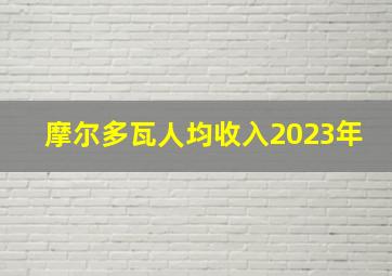 摩尔多瓦人均收入2023年