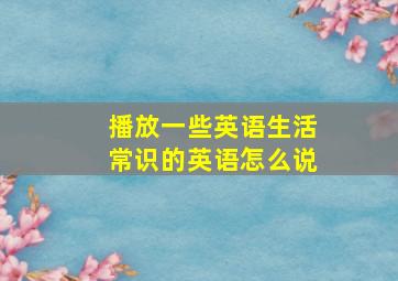 播放一些英语生活常识的英语怎么说